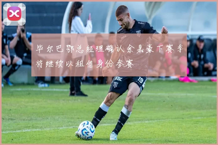 毕尔巴鄂总经理确认余嘉豪下赛季将继续以租借身份参赛