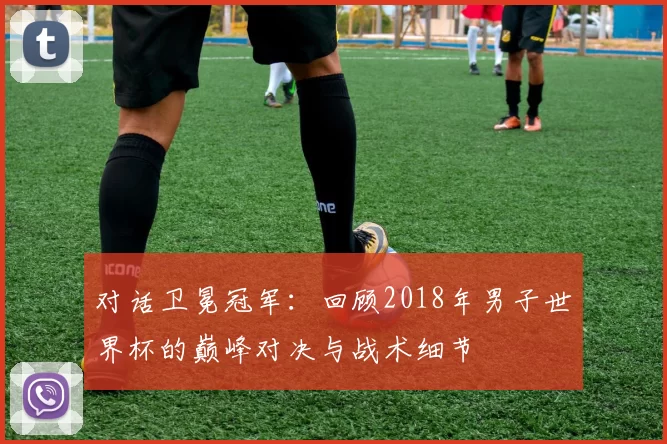 对话卫冕冠军：回顾2018年男子世界杯的巅峰对决与战术细节
