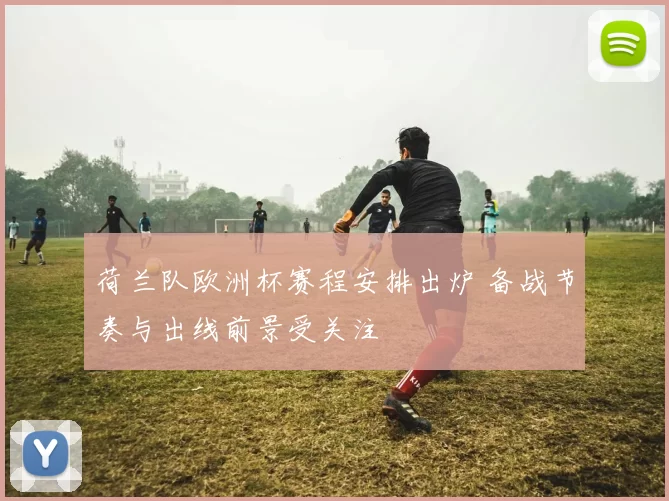 荷兰队欧洲杯赛程安排出炉 备战节奏与出线前景受关注