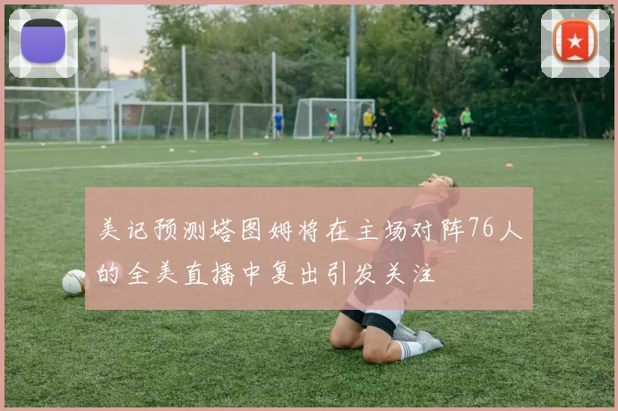 美记预测塔图姆将在主场对阵76人的全美直播中复出引发关注