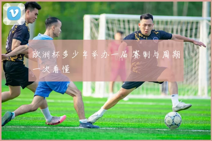 欧洲杯多少年举办一届 赛制与周期一次看懂