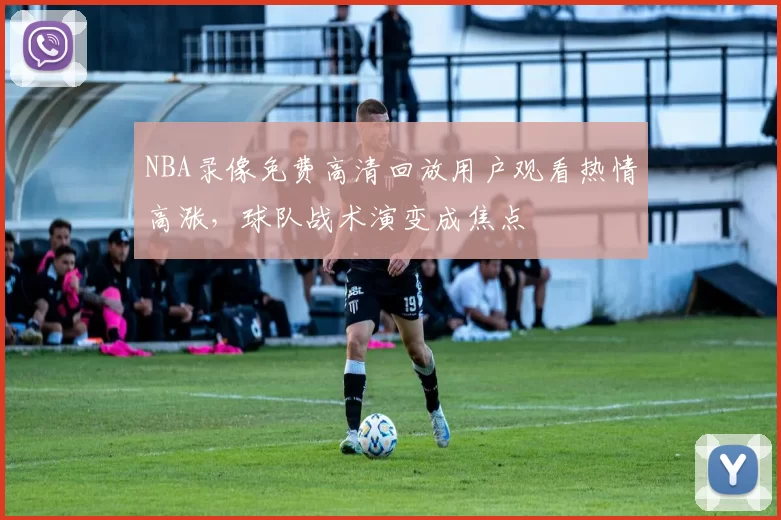 NBA录像免费高清回放用户观看热情高涨,球队战术演变成焦点