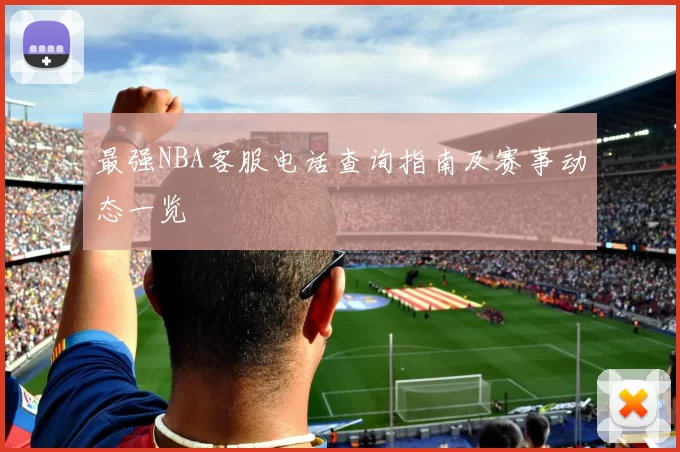 最强NBA客服电话查询指南及赛事动态一览