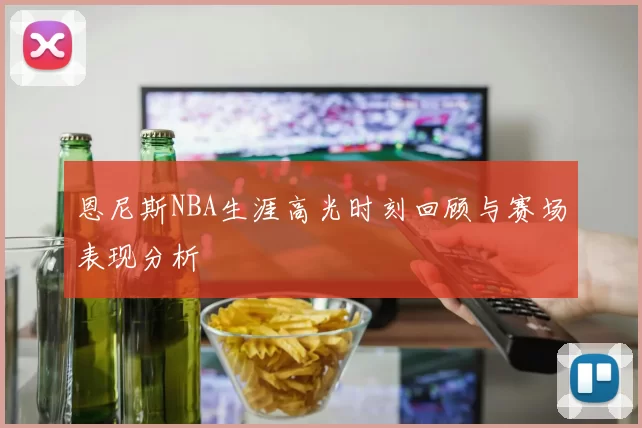 恩尼斯NBA生涯高光时刻回顾与赛场表现分析
