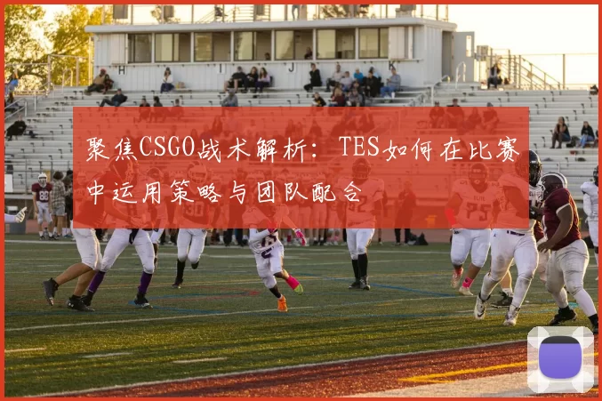 聚焦CSGO战术解析:TES如何在比赛中运用策略与团队配合