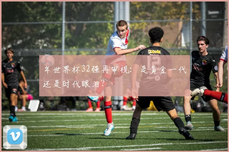 年世界杯32强再审视：是黄金一代还是时代眼泪？