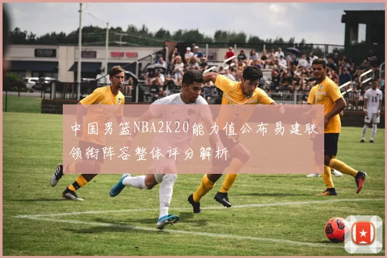 中国男篮NBA2K20能力值公布易建联领衔阵容整体评分解析