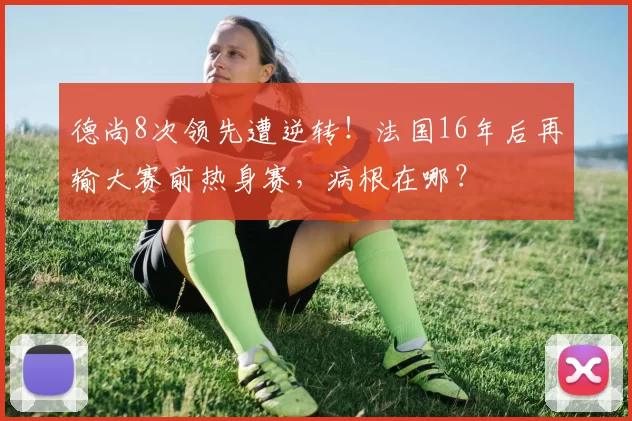 德尚8次领先遭逆转！法国16年后再输大赛前热身赛，病根在哪？