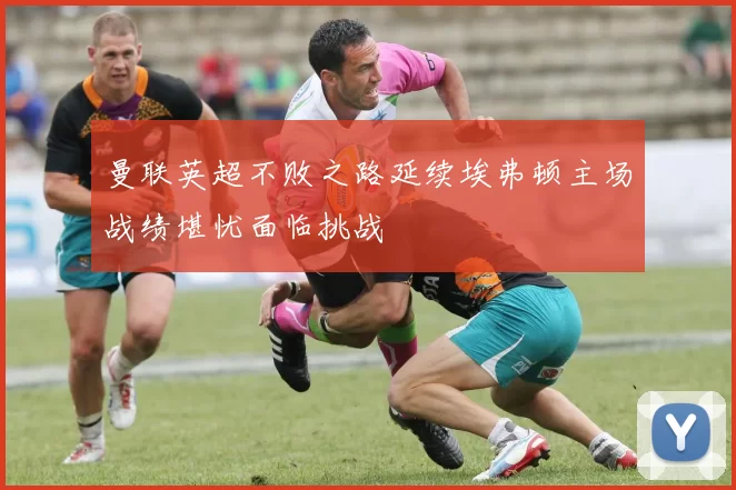 曼联英超不败之路延续埃弗顿主场战绩堪忧面临挑战