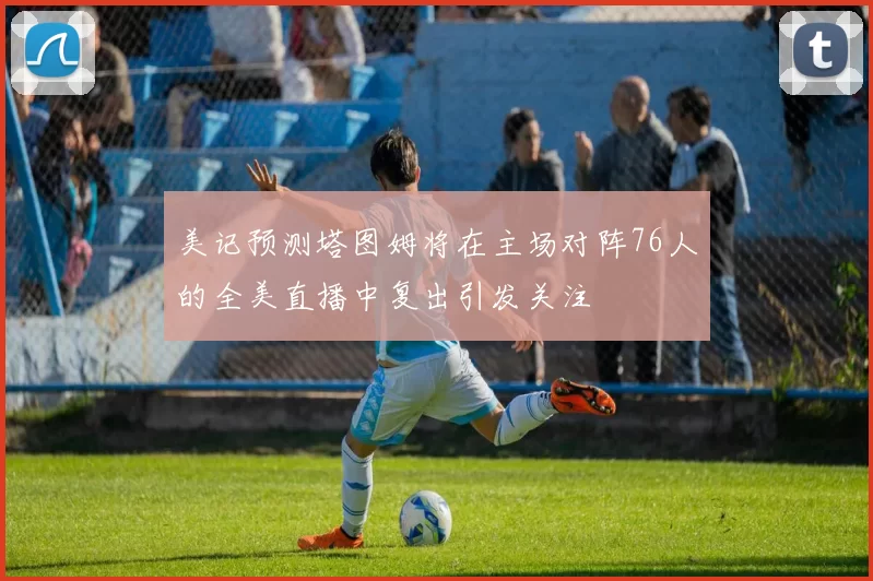 美记预测塔图姆将在主场对阵76人的全美直播中复出引发关注