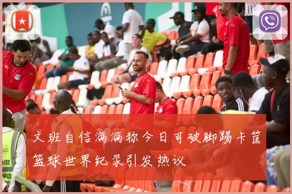 文班自信满满称今日可破脚踢卡筐篮球世界纪录引发热议