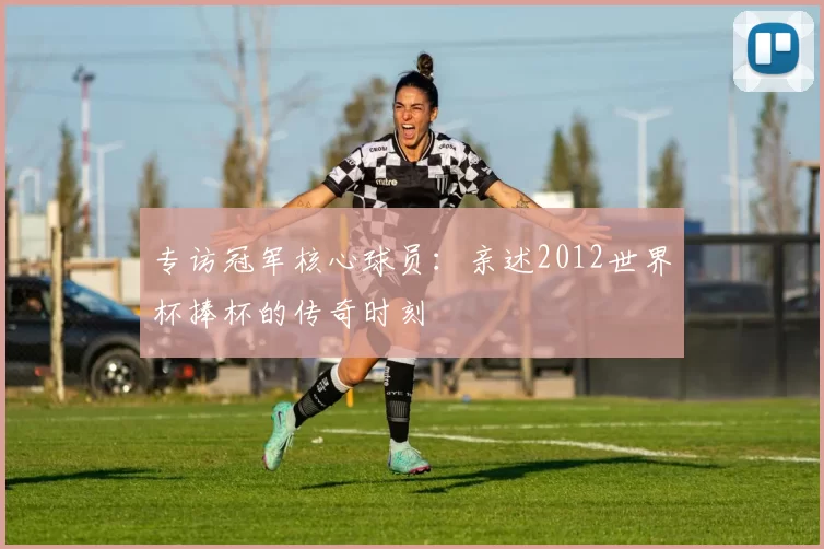 专访冠军核心球员：亲述2012世界杯捧杯的传奇时刻