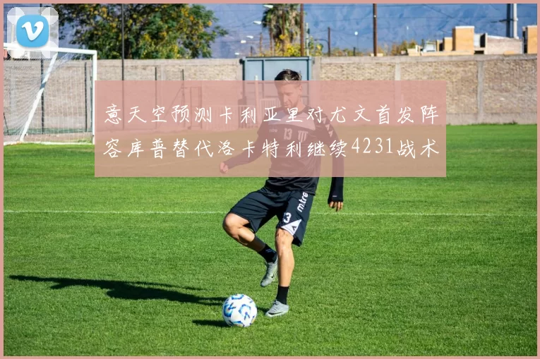 意天空预测卡利亚里对尤文首发阵容库普替代洛卡特利继续4231战术
