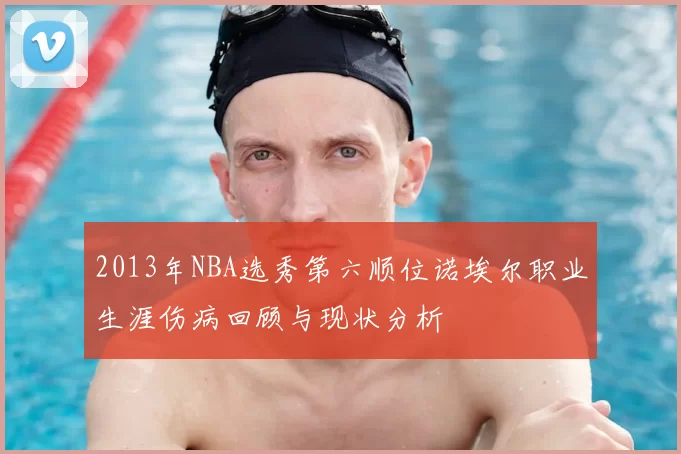 2013年NBA选秀第六顺位诺埃尔职业生涯伤病回顾与现状分析