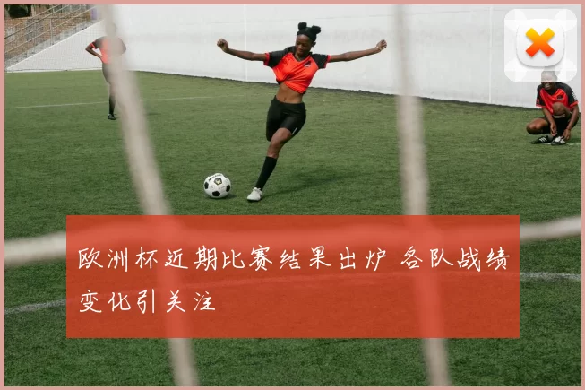 欧洲杯近期比赛结果出炉 各队战绩变化引关注