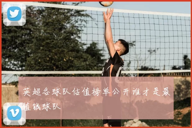 英超各球队估值榜单公开谁才是最值钱球队