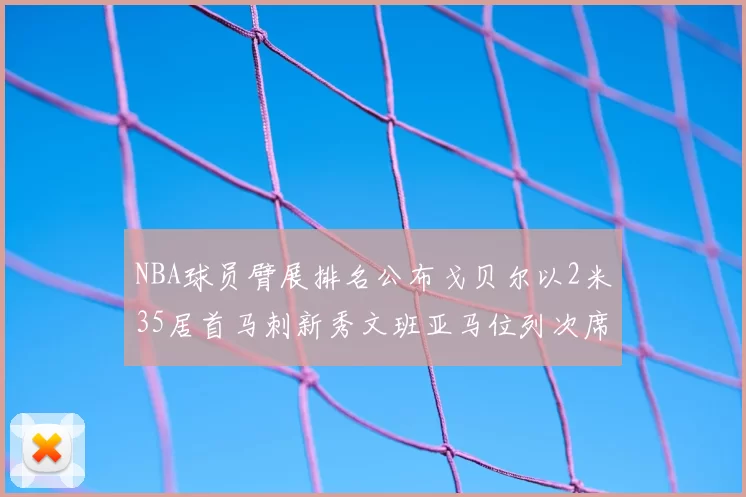 NBA球员臂展排名公布戈贝尔以2米35居首马刺新秀文班亚马位列次席