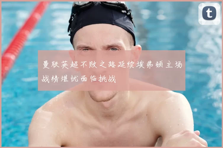 曼联英超不败之路延续埃弗顿主场战绩堪忧面临挑战