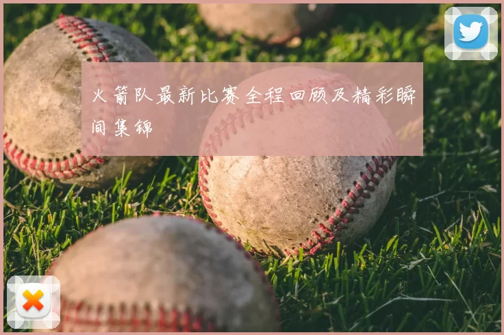 火箭队最新比赛全程回顾及精彩瞬间集锦