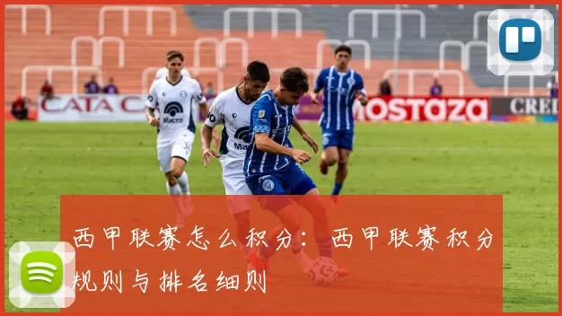 西甲联赛怎么积分：西甲联赛积分规则与排名细则
