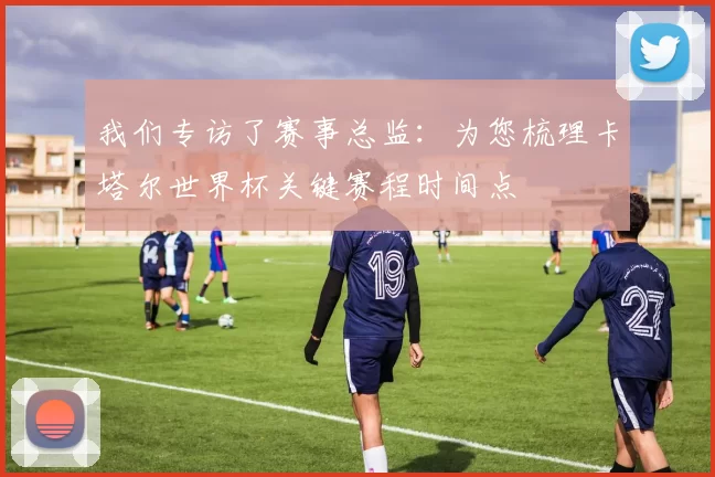 我们专访了赛事总监：为您梳理卡塔尔世界杯关键赛程时间点