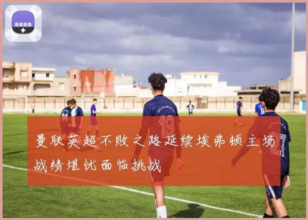 曼联英超不败之路延续埃弗顿主场战绩堪忧面临挑战