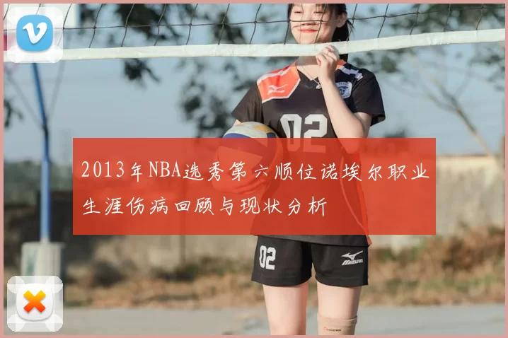 2013年NBA选秀第六顺位诺埃尔职业生涯伤病回顾与现状分析