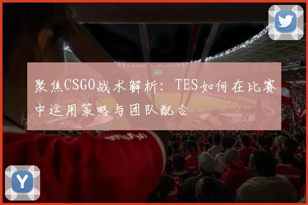 聚焦CSGO战术解析:TES如何在比赛中运用策略与团队配合