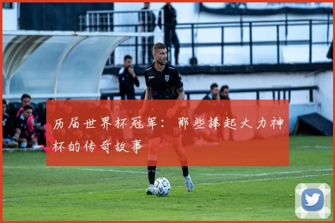 历届世界杯冠军:那些捧起大力神杯的传奇故事
