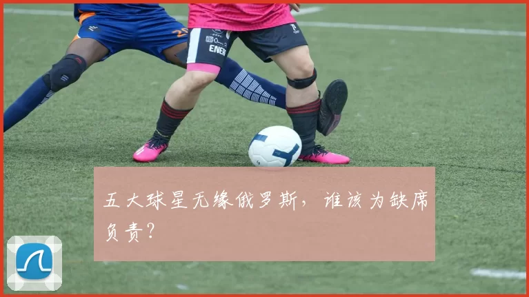 五大球星无缘俄罗斯，谁该为缺席负责？
