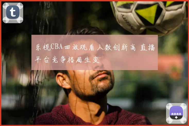 乐视CBA回放观看人数创新高 直播平台竞争格局生变