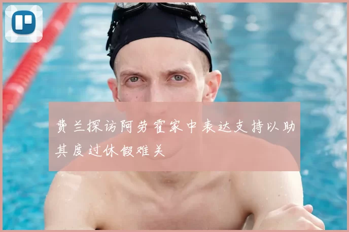 费兰探访阿劳霍家中表达支持以助其度过休假难关