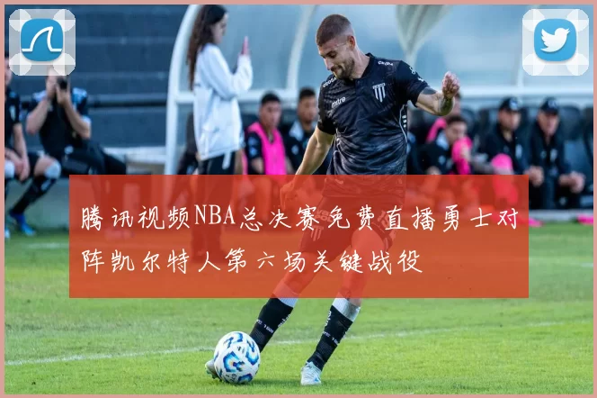 腾讯视频NBA总决赛免费直播勇士对阵凯尔特人第六场关键战役