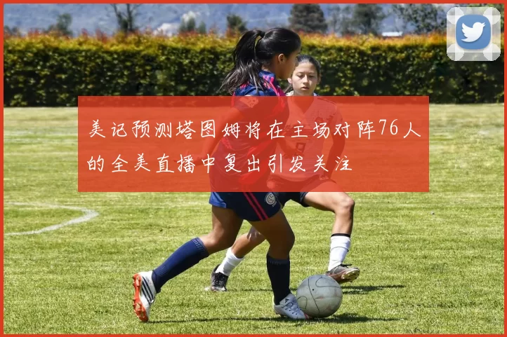 美记预测塔图姆将在主场对阵76人的全美直播中复出引发关注