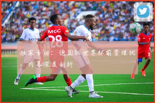 独家专访:德国队世界杯前景堪忧,内幕深度剖析