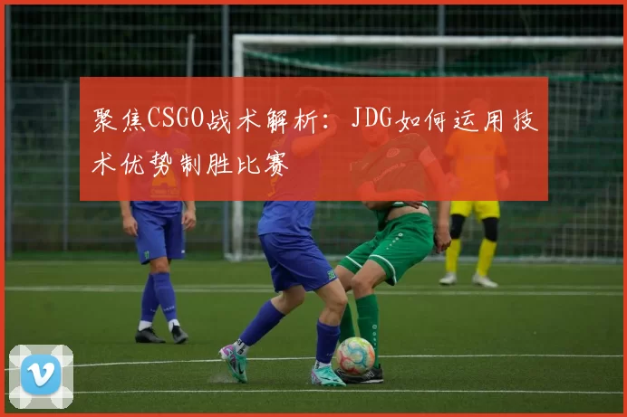 聚焦CSGO战术解析：JDG如何运用技术优势制胜比赛