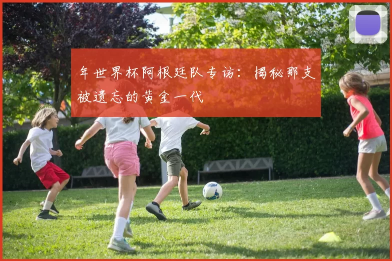年世界杯阿根廷队专访：揭秘那支被遗忘的黄金一代