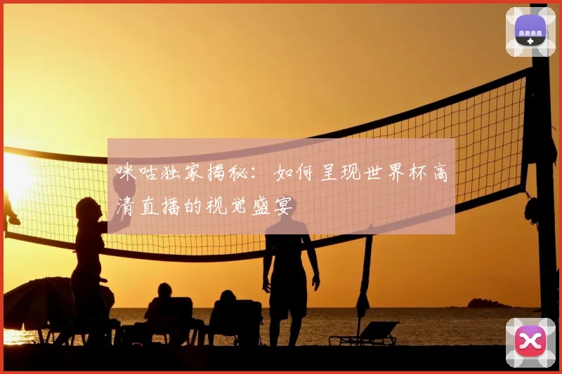 咪咕独家揭秘:如何呈现世界杯高清直播的视觉盛宴