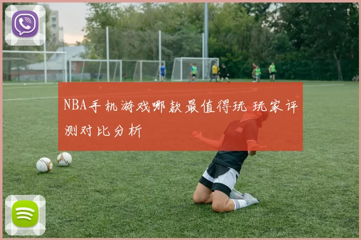 NBA手机游戏哪款最值得玩 玩家评测对比分析