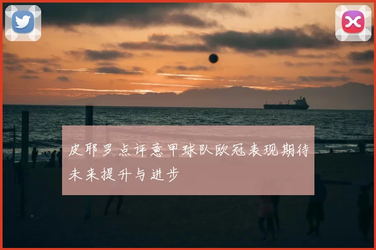 皮耶罗点评意甲球队欧冠表现期待未来提升与进步