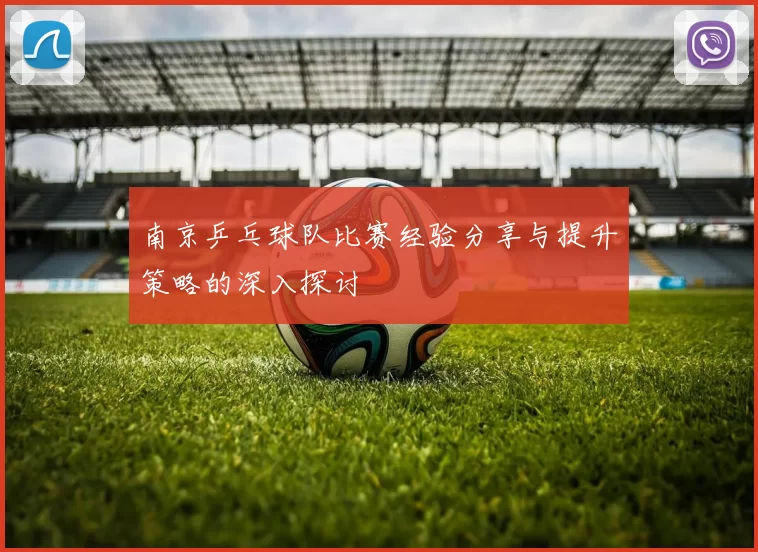 南京乒乓球队比赛经验分享与提升策略的深入探讨