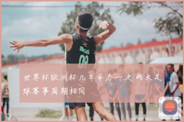 世界杯欧洲杯几年举办一次 两大足球赛事周期相同
