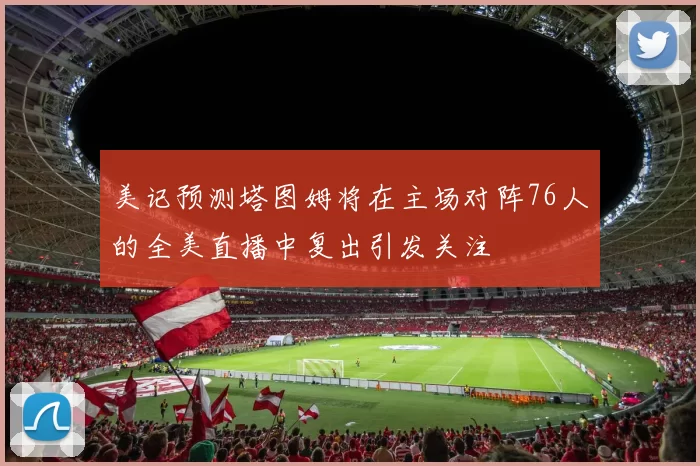 美记预测塔图姆将在主场对阵76人的全美直播中复出引发关注