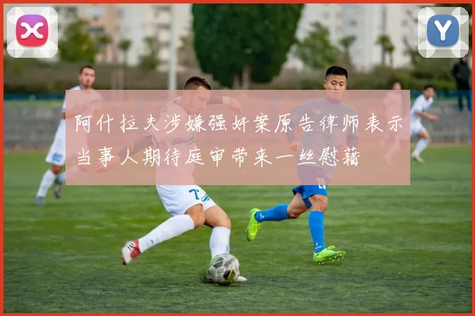 阿什拉夫涉嫌强奸案原告律师表示当事人期待庭审带来一丝慰藉