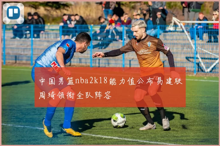 中国男篮nba2k18能力值公布易建联周琦领衔全队阵容