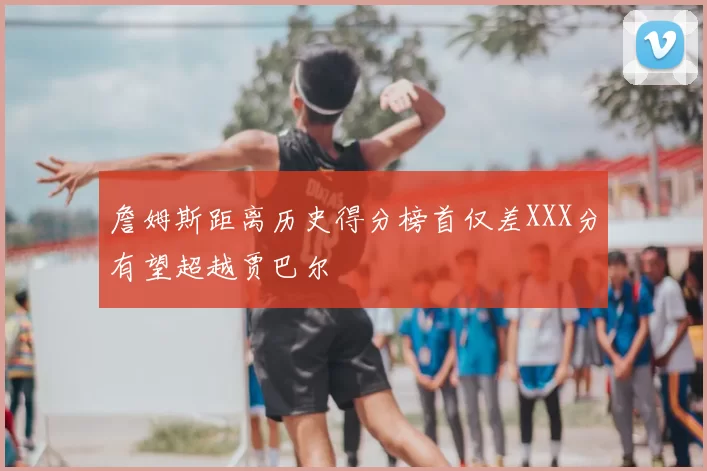 詹姆斯距离历史得分榜首仅差XXX分有望超越贾巴尔