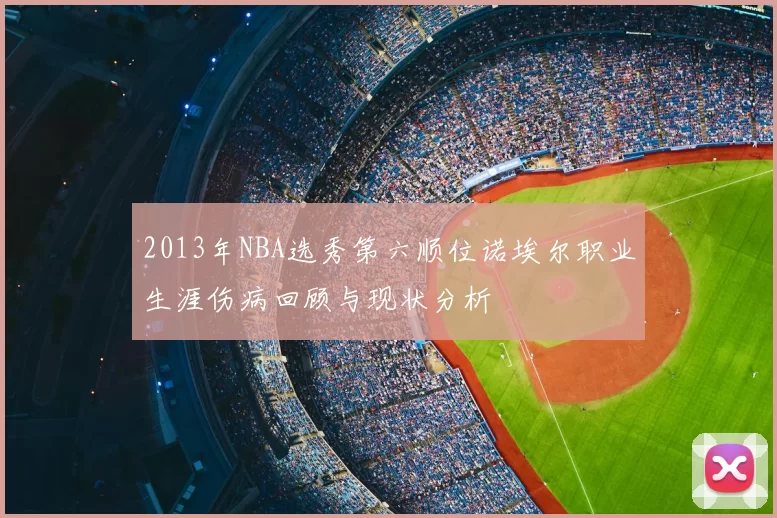 2013年NBA选秀第六顺位诺埃尔职业生涯伤病回顾与现状分析
