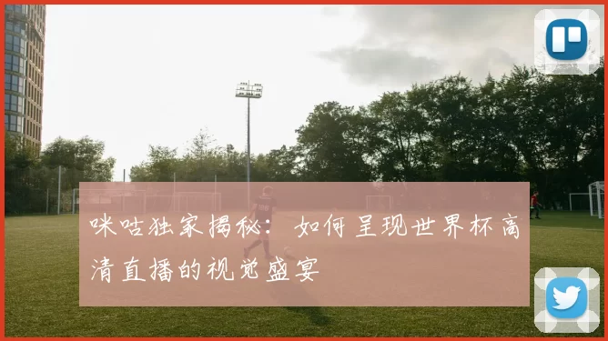 咪咕独家揭秘：如何呈现世界杯高清直播的视觉盛宴