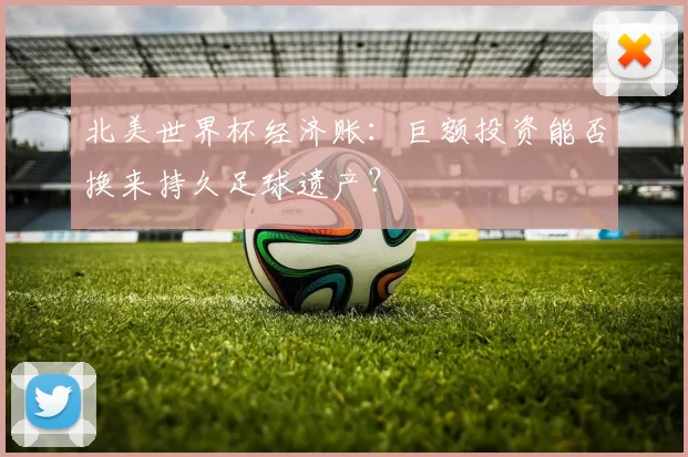 北美世界杯经济账：巨额投资能否换来持久足球遗产？
