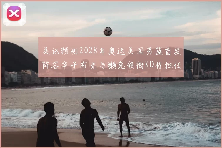 美记预测2028年奥运美国男篮首发阵容华子布克与獭兔领衔KD将担任替补